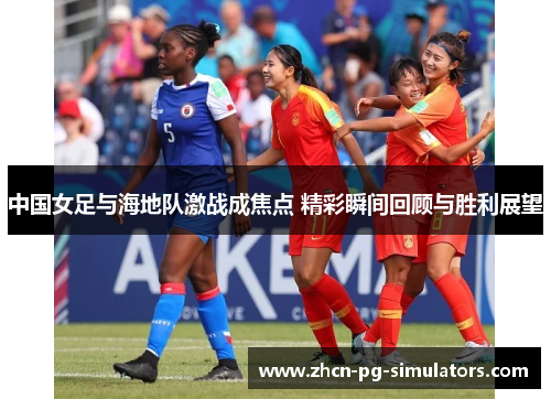 中国女足与海地队激战成焦点 精彩瞬间回顾与胜利展望