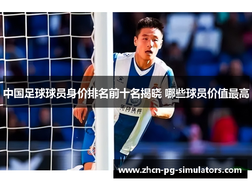 中国足球球员身价排名前十名揭晓 哪些球员价值最高