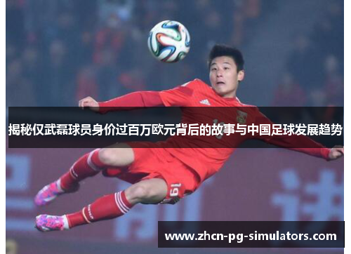 揭秘仅武磊球员身价过百万欧元背后的故事与中国足球发展趋势