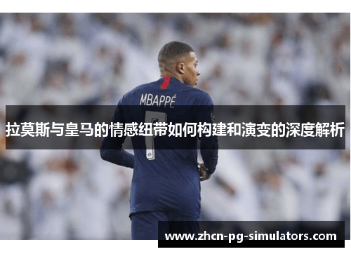拉莫斯与皇马的情感纽带如何构建和演变的深度解析