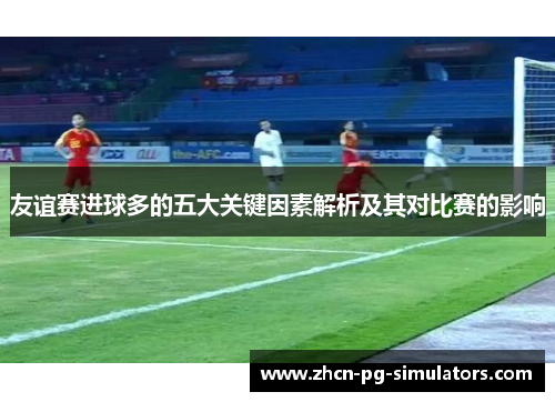 友谊赛进球多的五大关键因素解析及其对比赛的影响