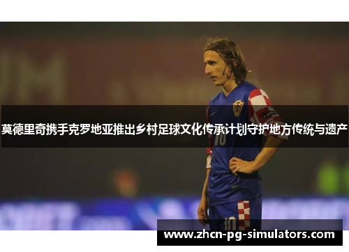 莫德里奇携手克罗地亚推出乡村足球文化传承计划守护地方传统与遗产